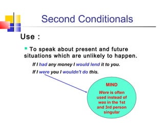 Second Conditionals
Use :
 To speak about present and future
situations which are unlikely to happen.
If I had any money I would lend it to you.
If I were you I wouldn't do this.
MIND
Were is often
used instead of
was in the 1st
and 3rd person
singular
 
