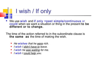 I wish / If only
 We use wish and if only +past simple/continuous or
could when we want a situation or thing in the present to be
different or to change.
The time of the action referred to in the subordinate clause is
the same as the time of making the wish.
 He wishes that he were rich.
 I wish I didn’t have to leave.
 I wish he was waiting for me.
 I wish I could help you.
 