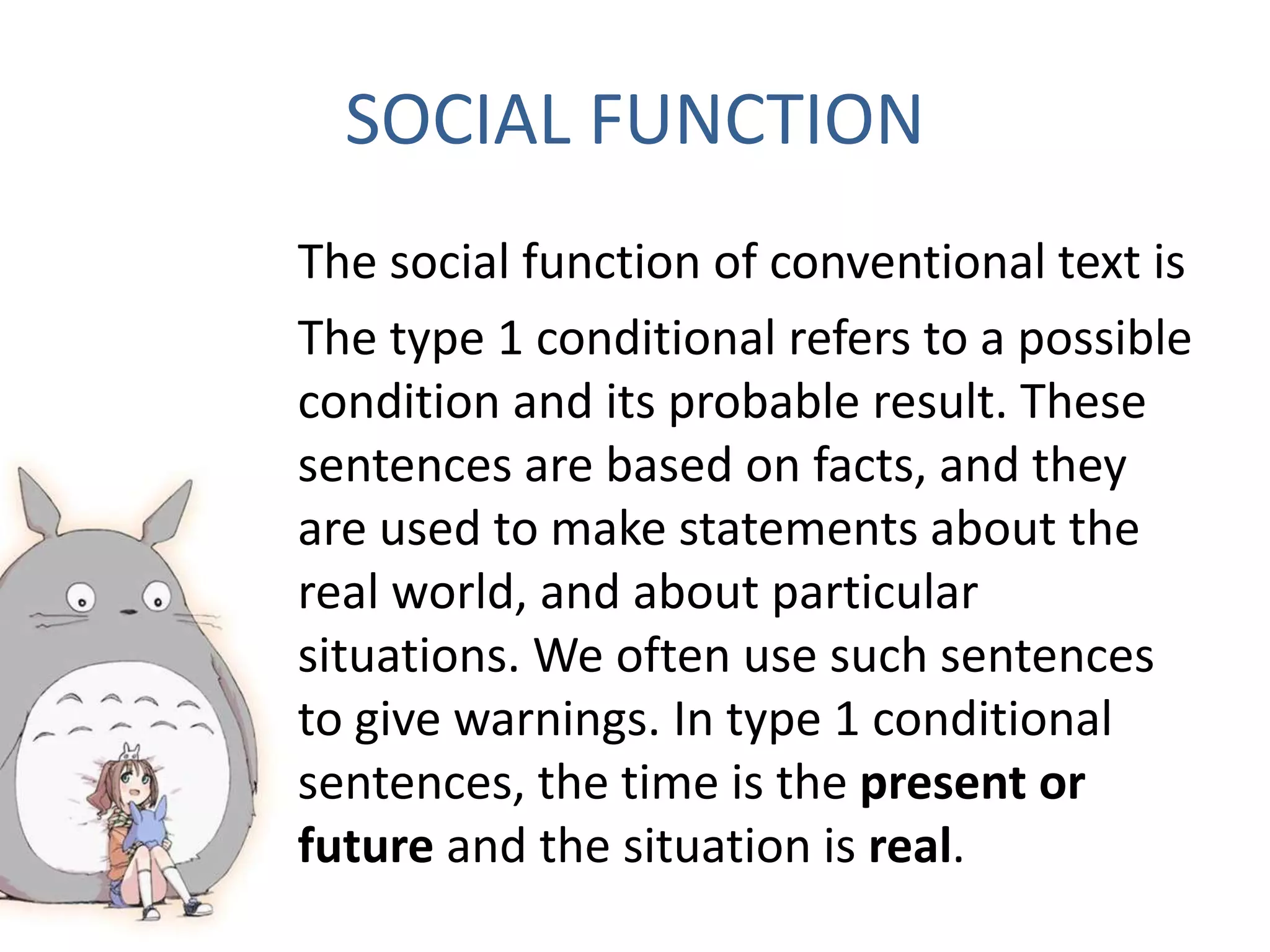 SOCIAL FUNCTION
The social function of conventional text is
The type 1 conditional refers to a possible
condition and its probable result. These
sentences are based on facts, and they
are used to make statements about the
real world, and about particular
situations. We often use such sentences
to give warnings. In type 1 conditional
sentences, the time is the present or
future and the situation is real.
 