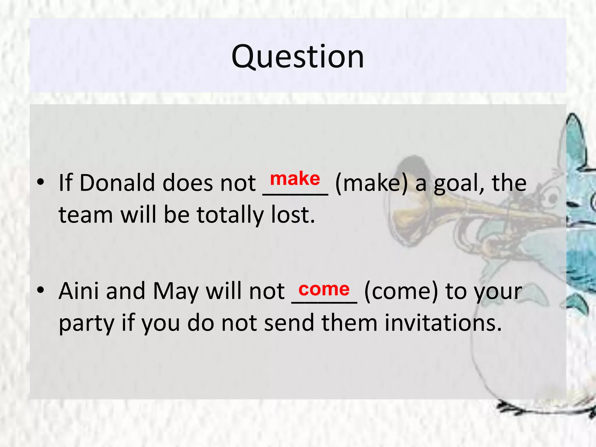 Question
• If Donald does not _____ (make) a goal, the
team will be totally lost.
• Aini and May will not _____ (come) to your
party if you do not send them invitations.
make
come
 