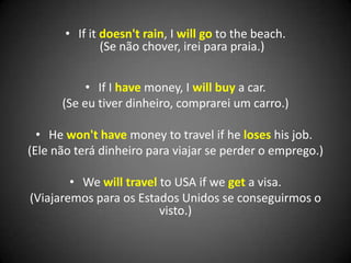 • If it doesn't rain, I will go to the beach.
(Se não chover, irei para praia.)
• If I have money, I will buy a car.
(Se eu tiver dinheiro, comprarei um carro.)
• He won't have money to travel if he loses his job.
(Ele não terá dinheiro para viajar se perder o emprego.)
• We will travel to USA if we get a visa.
(Viajaremos para os Estados Unidos se conseguirmos o
visto.)
 