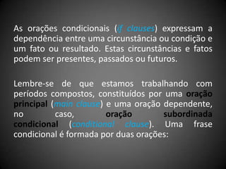 As orações condicionais (if clauses) expressam a
dependência entre uma circunstância ou condição e
um fato ou resultado. Estas circunstâncias e fatos
podem ser presentes, passados ou futuros.
Lembre-se de que estamos trabalhando com
períodos compostos, constituídos por uma oração
principal (main clause) e uma oração dependente,
no caso, oração subordinada
condicional (conditional clause). Uma frase
condicional é formada por duas orações:
 