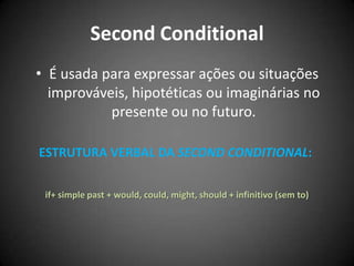 Second Conditional
• É usada para expressar ações ou situações
improváveis, hipotéticas ou imaginárias no
presente ou no futuro.
ESTRUTURA VERBAL DA SECOND CONDITIONAL:
if+ simple past + would, could, might, should + infinitivo (sem to)
 