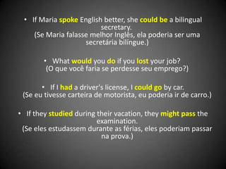 • If Maria spoke English better, she could be a bilingual
secretary.
(Se Maria falasse melhor Inglês, ela poderia ser uma
secretária bilíngue.)
• What would you do if you lost your job?
(O que você faria se perdesse seu emprego?)
• If I had a driver's license, I could go by car.
(Se eu tivesse carteira de motorista, eu poderia ir de carro.)
• If they studied during their vacation, they might pass the
examination.
(Se eles estudassem durante as férias, eles poderiam passar
na prova.)
 