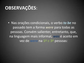 OBSERVAÇÕES:
• Nas orações condicionais, o verbo to be no
passado tem a forma were para todas as
pessoas. Convém salienter, entretanto, que,
na linguagem mais informal, was é aceito em
vez de were na 1ª e 3ª pessoas:
 