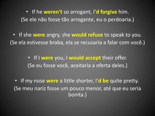 • If he weren't so arrogant, I'd forgive him.
(Se ele não fosse tão arrogante, eu o perdoaria.)
• If she were angry, she would refuse to speak to you.
(Se ela estivesse braba, ela se recusaria a falar com você.)
• If I were you, I would accept their offer.
(Se eu fosse você, aceitaria a oferta deles.)
• If my nose were a little shorter, I'd be quite pretty.
(Se meu nariz fosse um pouco menor, até que eu seria
bonita.)
 