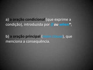 a) a oração condicional (que exprime a
condição), introduzida por if ou when*;
b) a oração principal (main clause), que
menciona a consequência.
 