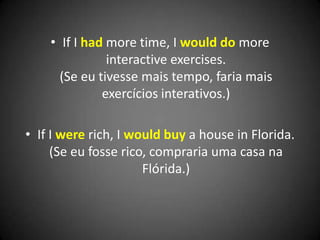 • If I had more time, I would do more
interactive exercises.
(Se eu tivesse mais tempo, faria mais
exercícios interativos.)
• If I were rich, I would buy a house in Florida.
(Se eu fosse rico, compraria uma casa na
Flórida.)
 