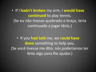 • If I hadn't broken my arm, I would have
continued to play tennis.
(Se eu não tivesse quebrado o braço, teria
continuado a jogar tênis.)
• If you had told me, we could have
done something to help you.
(Se você tivesse me dito, nós poderíamos ter
feito algo para lhe ajudar.)
 