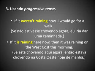 3. Usando progressive tense.
• If it weren't raining now, I would go for a
walk.
(Se não estivesse chovendo agora, eu iria dar
uma caminhada.)
• If it is raining here now, then it was raining on
the West Cost this morning.
(Se está chovendo aqui agora, então estava
chovendo na Costa Oeste hoje de manhã.)
 