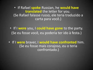 • If Rafael spoke Russian, he would have
translated the letter for you.
(Se Rafael falasse russo, ele teria traduzido a
carta para você.)
• If I were you, I could have gone to the party.
(Se eu fosse você, eu poderia ter ido à festa.)
• If I were braver, I would have confronted him.
(Se eu fosse mais corajoso, eu o teria
confrontado.)
 