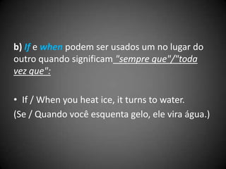b) If e when podem ser usados um no lugar do
outro quando significam "sempre que"/"toda
vez que":
• If / When you heat ice, it turns to water.
(Se / Quando você esquenta gelo, ele vira água.)
 