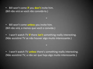 • Bill won't come if you don't invite him.
(Bill não virá se você não convidá-lo.)
=
• Bill won't come unless you invite him.
(Bill não virá, a menos que você o convide.)
• I won't watch TV if there isn't something really interesting.
(Não assistirei TV se não houver algo muito interessante.)
=
• I won't watch TV unless there's something really interesting.
(Não assistirei TV, a não ser que haja algo muito interessante.)
 