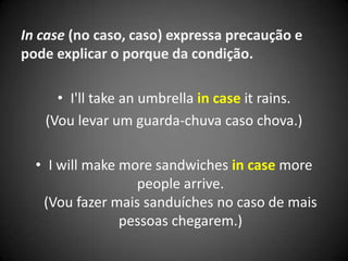 In case (no caso, caso) expressa precaução e
pode explicar o porque da condição.
• I'll take an umbrella in case it rains.
(Vou levar um guarda-chuva caso chova.)
• I will make more sandwiches in case more
people arrive.
(Vou fazer mais sanduíches no caso de mais
pessoas chegarem.)
 