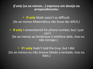 If only (se ao menos...) expressa um desejo ou
arrependimento:
• If only Math wasn't so difficult.
(Se ao menos Matemática não fosse tão difícil.)
• If only I remembered his phone number, but I just
can't.
(Se ao menos ao lembrasse o telefone dele, mas eu
não consigo.)
• If I only hadn't told the true, but I did.
(Se ao menos eu não tivesse falado a verdade, mas eu
falei.)
 