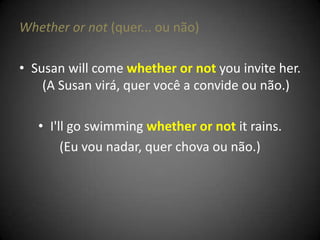 Whether or not (quer... ou não)
• Susan will come whether or not you invite her.
(A Susan virá, quer você a convide ou não.)
• I'll go swimming whether or not it rains.
(Eu vou nadar, quer chova ou não.)
 