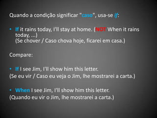Quando a condição significar "caso", usa-se if:
• If it rains today, I'll stay at home. (NOT When it rains
today, ...)
(Se chover / Caso chova hoje, ficarei em casa.)
Compare:
• If I see Jim, I'll show him this letter.
(Se eu vir / Caso eu veja o Jim, lhe mostrarei a carta.)
• When I see Jim, I'll show him this letter.
(Quando eu vir o Jim, lhe mostrarei a carta.)
 