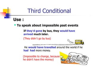 Third Conditional
Use :
 To speak about impossible past events
If they’d gone by bus, they would have
arrived much later.
(They didn’t go by bus)
He would have travelled around the world if he
had had more money.
(Impossible to change, because
he didn’t have the money)
 