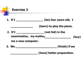 Exercise 2
1. If I ____________ (be) four years old, I
_____________ (learn) to play the piano.
2. If I ______________ (not fail) in the
r_______________
examination, my mothe
me a new computer.
(buy)
3. We _____________________ (finish) if we
____________
_ (have) better preparation.
 