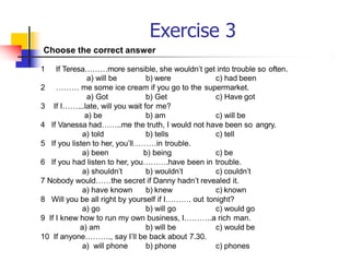 Exercise 3
a) will be b) were c) had been
2 ……… me some ice cream if you go to the supermarket.
a) Got b) Get c) Have got
3 If I……...late, will you wait for me?
a) be b) am c) will be
4 If Vanessa had……..me the truth, I would not have been so angry.
a) told b) tells c) tell
5 If you listen to her, you’ll………in trouble.
a) been b) being c) be
6 If you had listen to her, you……….have been in trouble.
a) shouldn’t b) wouldn’t c) couldn’t
7 Nobody would……the secret if Danny hadn’t revealed it.
a) have known b) knew c) known
8 Will you be all right by yourself if I………. out tonight?
a) go b) will go c) would go
9 If I knew how to run my own business, I………..a rich man.
a) am b) will be c) would be
10 If anyone………., say I’ll be back about 7.30.
a) will phone b) phone c) phones
Choose the correct answer
1 If Teresa………more sensible, she wouldn’t get into trouble so often.
 