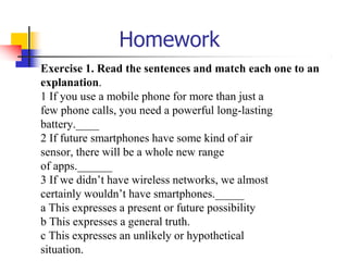 Homework
Exercise 1. Read the sentences and match each one to an
explanation.
1 If you use a mobile phone for more than just a
few phone calls, you need a powerful long-lasting
battery.____
2 If future smartphones have some kind of air
sensor, there will be a whole new range
of apps.______
3 If we didn’t have wireless networks, we almost
certainly wouldn’t have smartphones._____
a This expresses a present or future possibility
b This expresses a general truth.
c This expresses an unlikely or hypothetical
situation.
 