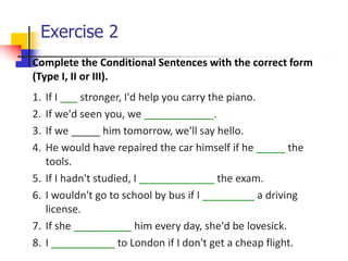 Exercise 2
Complete the Conditional Sentences with the correct form
(Type I, II or III).
1. If I ___ stronger, I'd help you carry the piano.
2. If we'd seen you, we ____________.
3. If we _____ him tomorrow, we'll say hello.
4. He would have repaired the car himself if he _____ the
tools.
5. If I hadn't studied, I _____________ the exam.
6. I wouldn't go to school by bus if I _________ a driving
license.
7. If she __________ him every day, she'd be lovesick.
8. I ___________ to London if I don't get a cheap flight.
 