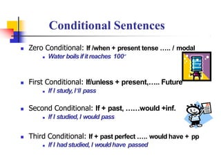  Zero Conditional: If /when + present tense ….. / modal
 Water boilsifitreaches 100º
 First Conditional: If/unless + present,….. Future
 If I study, I’ll pass
 Second Conditional: If + past, ……would +inf.
 If I studied, I would pass
 Third Conditional: If + past perfect ….. would have + pp
 If I had studied, I wouldhave passed
Conditional Sentences
 