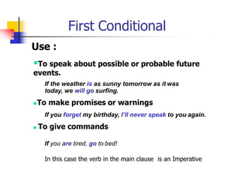 First Conditional
Use :
To speak about possible or probable future
events.
If the weather is as sunny tomorrow as it was
today, we will go surfing.
To make promises or warnings
If you forget my birthday, I’ll never speak to you again.
 To give commands
If you are tired, go to bed!
In this case the verb in the main clause is an Imperative
 