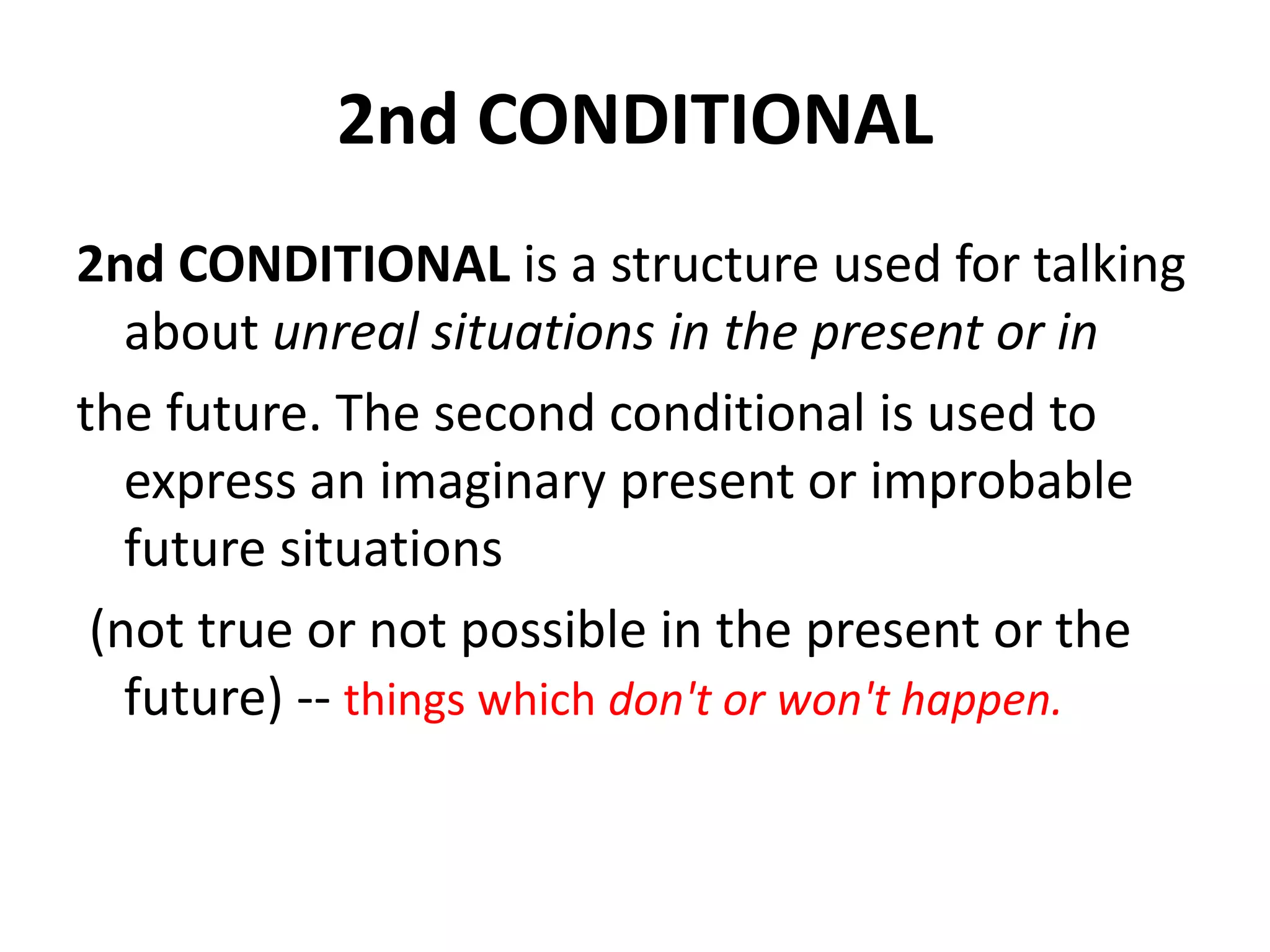 2nd CONDITIONAL
2nd CONDITIONAL is a structure used for talking
about unreal situations in the present or in
the future. The second conditional is used to
express an imaginary present or improbable
future situations
(not true or not possible in the present or the
future) -- things which don't or won't happen.
 