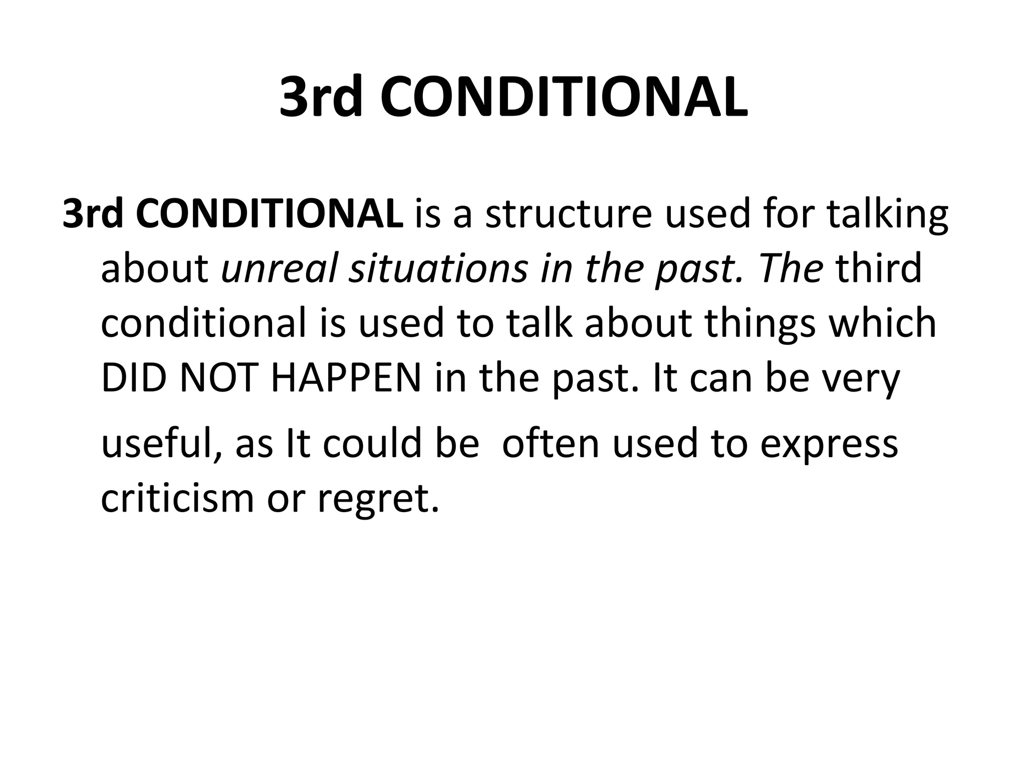 3rd CONDITIONAL
3rd CONDITIONAL is a structure used for talking
about unreal situations in the past. The third
conditional is used to talk about things which
DID NOT HAPPEN in the past. It can be very
useful, as It could be often used to express
criticism or regret.
 