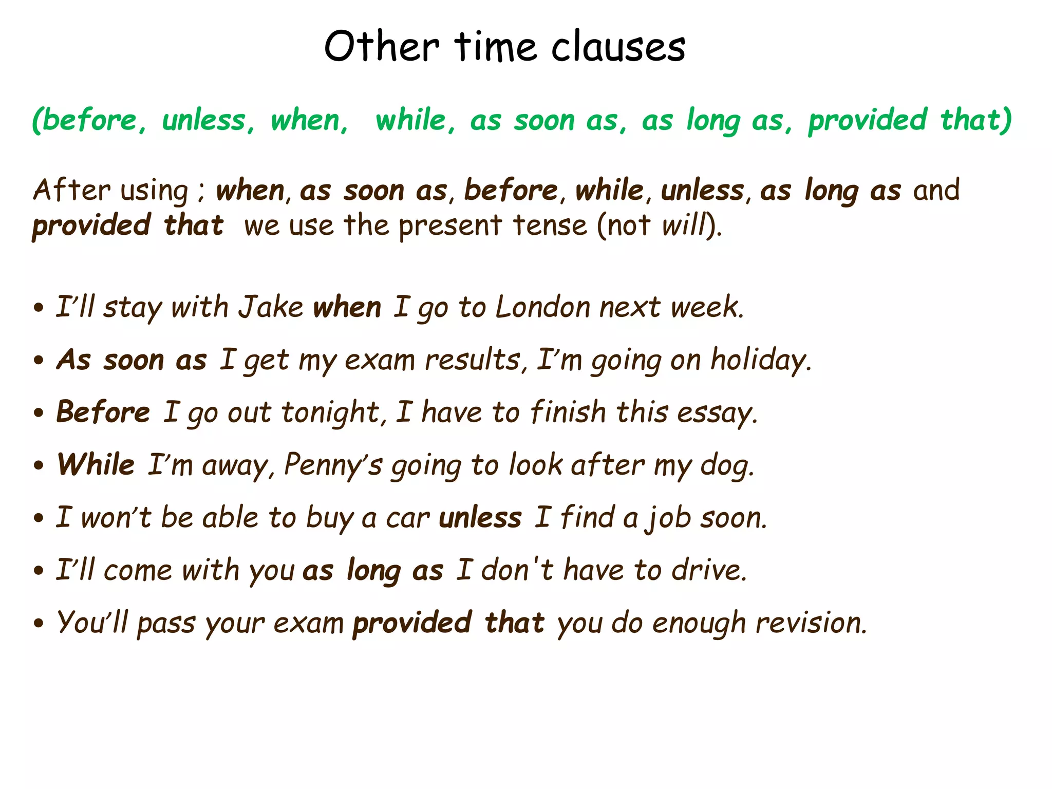 Other time clauses
(before, unless, when, while, as soon as, as long as, provided that)
After using ; when, as soon as, before, while, unless, as long as and
provided that we use the present tense (not will).
• I’ll stay with Jake when I go to London next week.
• As soon as I get my exam results, I’m going on holiday.
• Before I go out tonight, I have to finish this essay.
• While I’m away, Penny’s going to look after my dog.
• I won’t be able to buy a car unless I find a job soon.
• I’ll come with you as long as I don't have to drive.
• You’ll pass your exam provided that you do enough revision.
 