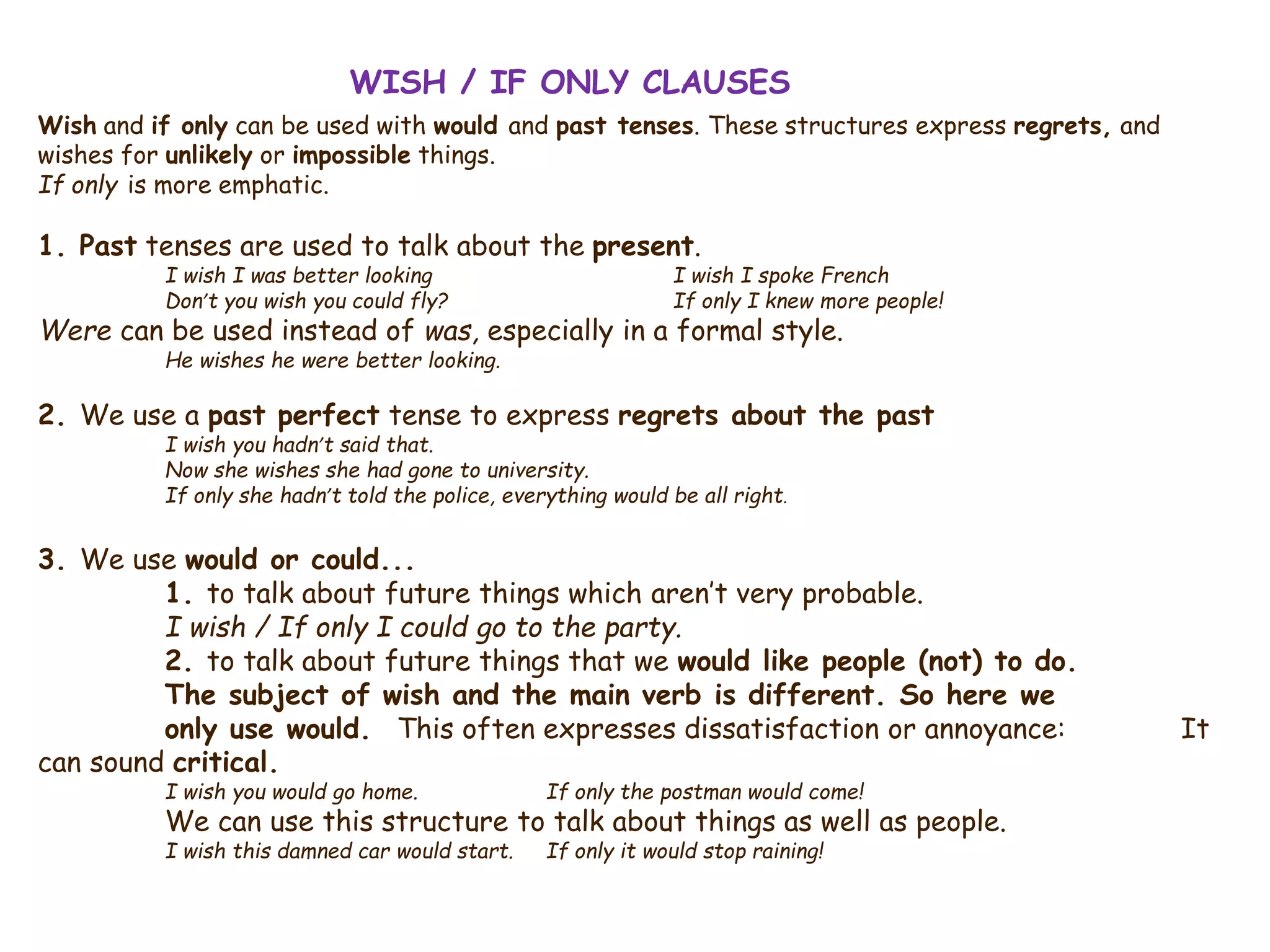 WISH / IF ONLY CLAUSES
Wish and if only can be used with would and past tenses. These structures express regrets, and
wishes for unlikely or impossible things.
If only is more emphatic.
1. Past tenses are used to talk about the present.
I wish I was better looking I wish I spoke French
Don’t you wish you could fly? If only I knew more people!
Were can be used instead of was, especially in a formal style.
He wishes he were better looking.
2. We use a past perfect tense to express regrets about the past
I wish you hadn’t said that.
Now she wishes she had gone to university.
If only she hadn’t told the police, everything would be all right.
3. We use would or could...
1. to talk about future things which aren’t very probable.
I wish / If only I could go to the party.
2. to talk about future things that we would like people (not) to do.
The subject of wish and the main verb is different. So here we
only use would. This often expresses dissatisfaction or annoyance: It
can sound critical.
I wish you would go home. If only the postman would come!
We can use this structure to talk about things as well as people.
I wish this damned car would start. If only it would stop raining!
 