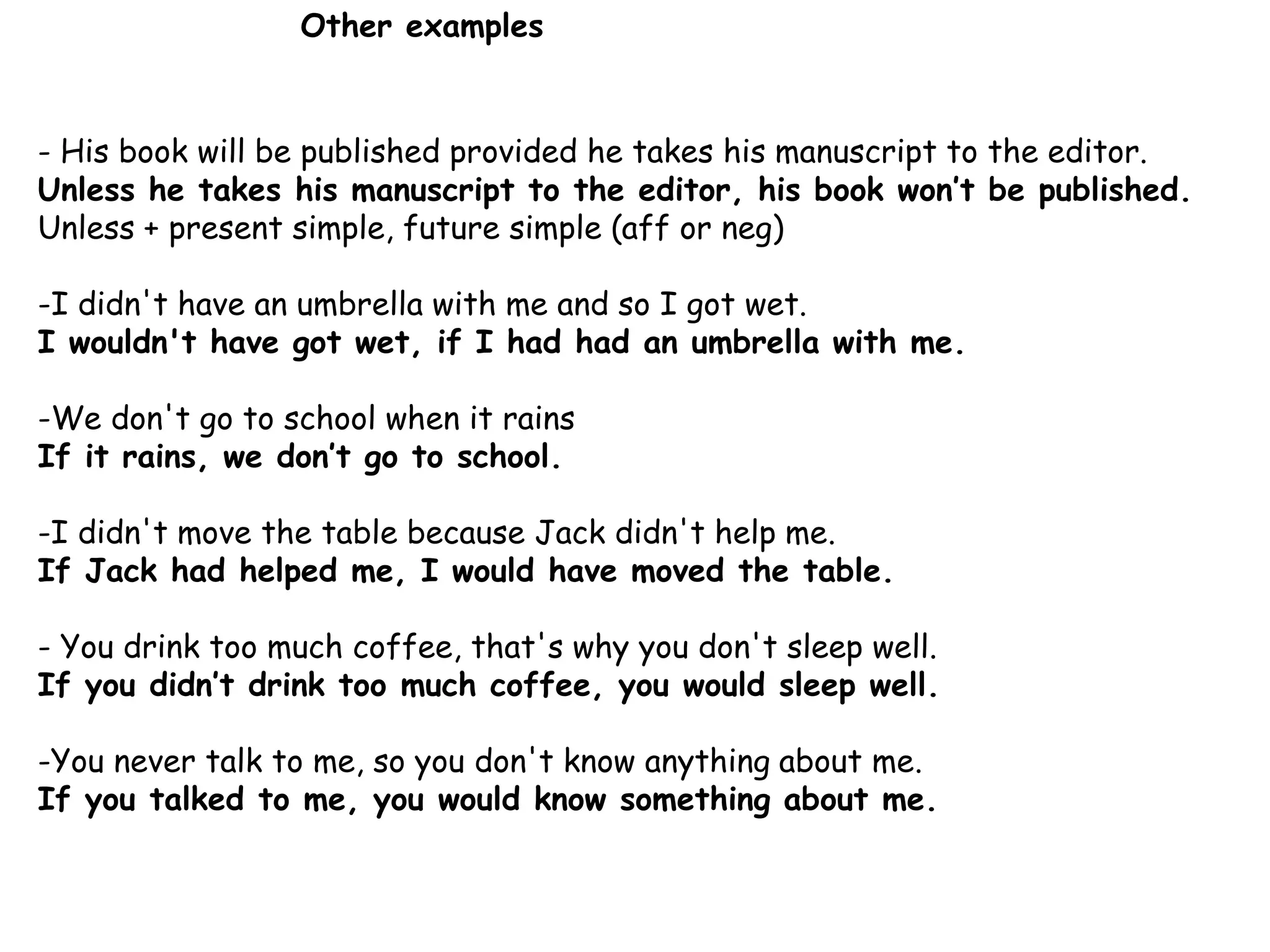 - His book will be published provided he takes his manuscript to the editor.
Unless he takes his manuscript to the editor, his book won’t be published.
Unless + present simple, future simple (aff or neg)
-I didn't have an umbrella with me and so I got wet.
I wouldn't have got wet, if I had had an umbrella with me.
-We don't go to school when it rains
If it rains, we don’t go to school.
-I didn't move the table because Jack didn't help me.
If Jack had helped me, I would have moved the table.
- You drink too much coffee, that's why you don't sleep well.
If you didn’t drink too much coffee, you would sleep well.
-You never talk to me, so you don't know anything about me.
If you talked to me, you would know something about me.
Other examples
 