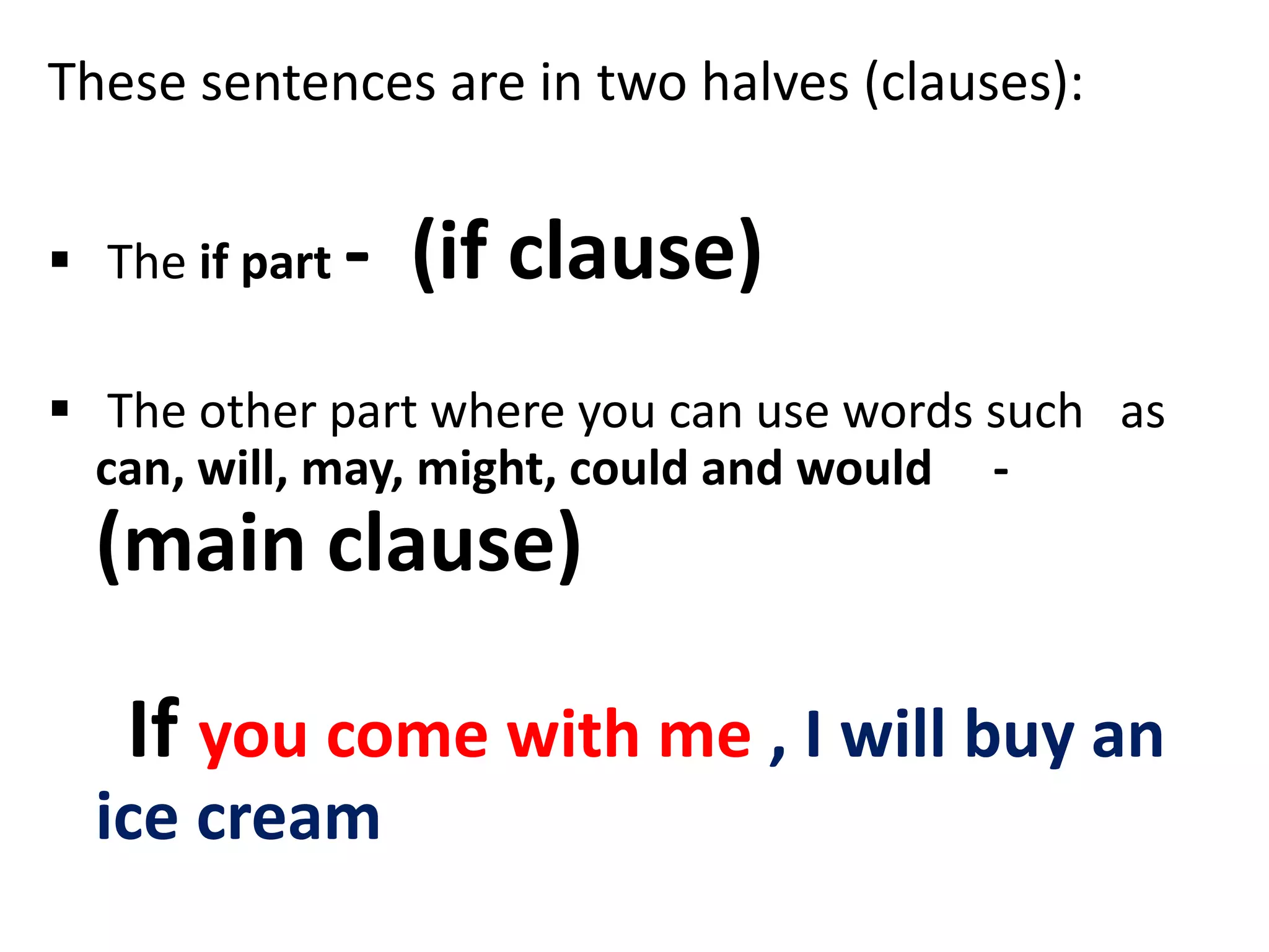 These sentences are in two halves (clauses):
 The if part - (if clause)
 The other part where you can use words such as
can, will, may, might, could and would -
(main clause)
If you come with me , I will buy an
ice cream
 