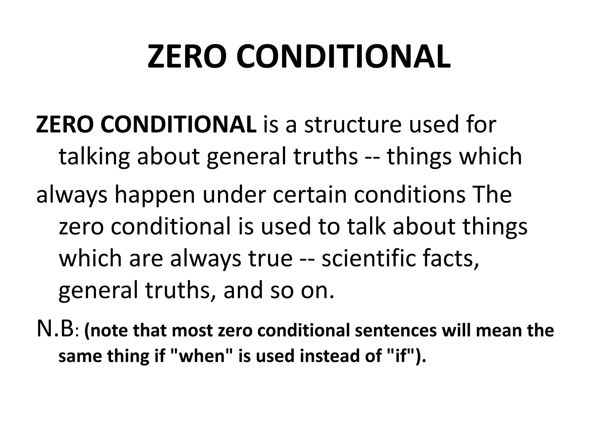 ZERO CONDITIONAL
ZERO CONDITIONAL is a structure used for
talking about general truths -- things which
always happen under certain conditions The
zero conditional is used to talk about things
which are always true -- scientific facts,
general truths, and so on.
N.B: (note that most zero conditional sentences will mean the
same thing if "when" is used instead of "if").
 