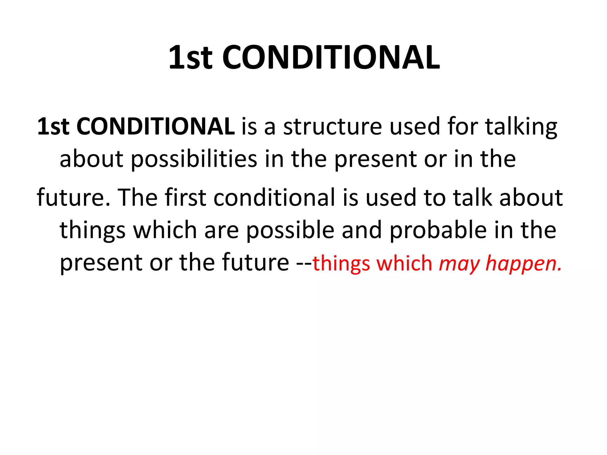 1st CONDITIONAL
1st CONDITIONAL is a structure used for talking
about possibilities in the present or in the
future. The first conditional is used to talk about
things which are possible and probable in the
present or the future --things which may happen.
 