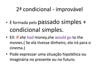 2ª condicional - improvávelÈ formada pelo passado simples + condicional simples.EX: Ifshehadmoney,shewouldgoto themovies.( Se ela tivesse dinheiro, ela irá para o cinema.)Pode expressar uma situação hipotética ou imaginária no presente ou no futuro.