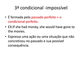3ª condicional -impossívelÉ formada pelo passado perfeito + o condicional perfeito.EX:Ifshehadmoney, shewouldhavegone to themovies. Expressa uma ação ou uma situação que não concretizou no passado e sua possível consequência.