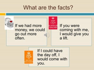 What are the facts?
If we had more
money, we could
go out more
often.
If you were
coming with me,
I would give you
a lift.
If I could have
the day off, I
would come with
you.
 