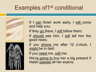 Examples of1st conditional
 If I can finish work early, I will come
and help you;
 If they go there, I will follow them;
 If should see him, I will tell him the
good news;
 If you phone me after 12 o’clock, I
might be in bed;
 If you need me, call me;
 We’re going to buy her a big present if
Helen passes all her exams.
 