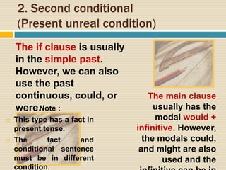 2. Second conditional
(Present unreal condition)
The if clause is usually
in the simple past.
However, we can also
use the past
continuous, could, or
were.
The main clause
usually has the
modal would +
infinitive. However,
the modals could,
and might are also
used and the
Note :
 This type has a fact in
present tense.
 The fact and
conditional sentence
must be in different
condition.
 