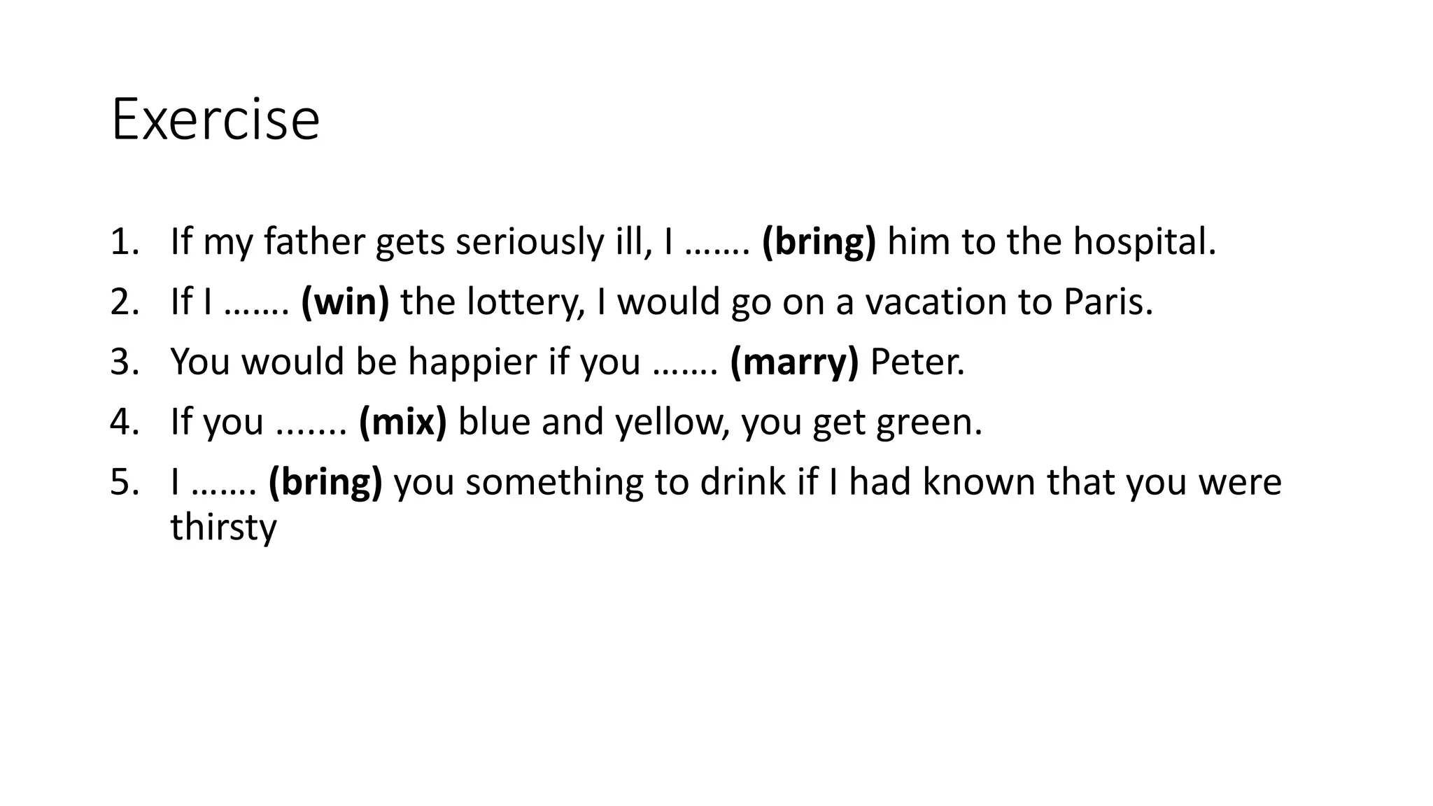 Exercise
1. If my father gets seriously ill, I ……. (bring) him to the hospital.
2. If I ……. (win) the lottery, I would go on a vacation to Paris.
3. You would be happier if you ……. (marry) Peter.
4. If you ....... (mix) blue and yellow, you get green.
5. I ……. (bring) you something to drink if I had known that you were
thirsty
 