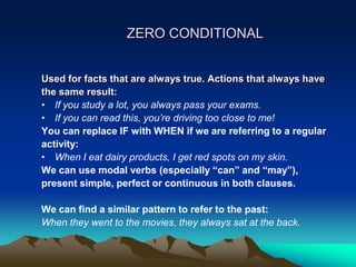ZERO CONDITIONAL
Used for facts that are always true. Actions that always have
the same result:
• If you study a lot, you always pass your exams.
• If you can read this, you’re driving too close to me!
You can replace IF with WHEN if we are referring to a regular
activity:
• When I eat dairy products, I get red spots on my skin.
We can use modal verbs (especially “can” and “may”),
present simple, perfect or continuous in both clauses.
We can find a similar pattern to refer to the past:
When they went to the movies, they always sat at the back.
 