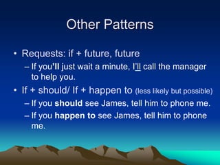 Other Patterns
• Requests: if + future, future
– If you’ll just wait a minute, I’ll call the manager
to help you.
• If + should/ If + happen to (less likely but possible)
– If you should see James, tell him to phone me.
– If you happen to see James, tell him to phone
me.
 