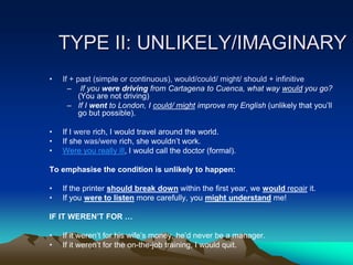 TYPE II: UNLIKELY/IMAGINARY
• If + past (simple or continuous), would/could/ might/ should + infinitive
– If you were driving from Cartagena to Cuenca, what way would you go?
(You are not driving)
– If I went to London, I could/ might improve my English (unlikely that you’ll
go but possible).
• If I were rich, I would travel around the world.
• If she was/were rich, she wouldn’t work.
• Were you really ill, I would call the doctor (formal).
To emphasise the condition is unlikely to happen:
• If the printer should break down within the first year, we would repair it.
• If you were to listen more carefully, you might understand me!
IF IT WEREN’T FOR …
• If it weren’t for his wife’s money, he’d never be a manager.
• If it weren’t for the on-the-job training, I would quit.
 