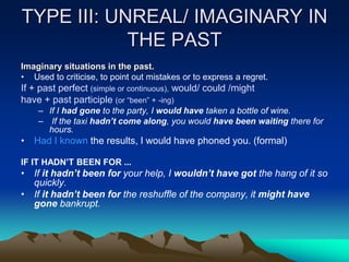 TYPE III: UNREAL/ IMAGINARY IN
THE PAST
Imaginary situations in the past.
• Used to criticise, to point out mistakes or to express a regret.
If + past perfect (simple or continuous), would/ could /might
have + past participle (or “been” + -ing)
– If I had gone to the party, I would have taken a bottle of wine.
– If the taxi hadn’t come along, you would have been waiting there for
hours.
• Had I known the results, I would have phoned you. (formal)
IF IT HADN’T BEEN FOR ...
• If it hadn’t been for your help, I wouldn’t have got the hang of it so
quickly.
• If it hadn’t been for the reshuffle of the company, it might have
gone bankrupt.
 