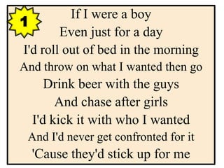 If I were a boy
Even just for a day
I'd roll out of bed in the morning
And throw on what I wanted then go
Drink beer with the guys
And chase after girls
I'd kick it with who I wanted
And I'd never get confronted for it
'Cause they'd stick up for me
1
 