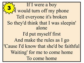 If I were a boy
I would turn off my phone
Tell everyone it's broken
So they'd think that I was sleepin'
alone
I'd put myself first
And make the rules as I go
'Cause I'd know that she'd be faithful
Waiting' for me to come home
To come home
3
 