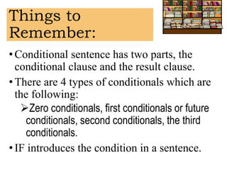 Things to
Remember:
• Conditional sentence has two parts, the
conditional clause and the result clause.
•There are 4 types of conditionals which are
the following:
Zero conditionals, first conditionals or future
conditionals, second conditionals, the third
conditionals.
• IF introduces the condition in a sentence.
 