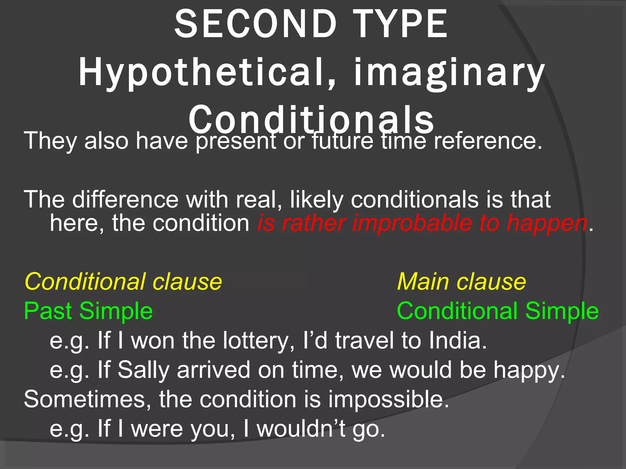 SECOND TYPE
Hypothetical, imaginary
ConditionalsThey also have present or future time reference.
The difference with real, likely conditionals is that
here, the condition is rather improbable to happen.
Conditional clause Main clause
Past Simple Conditional Simple
e.g. If I won the lottery, I’d travel to India.
e.g. If Sally arrived on time, we would be happy.
Sometimes, the condition is impossible.
e.g. If I were you, I wouldn’t go.
 